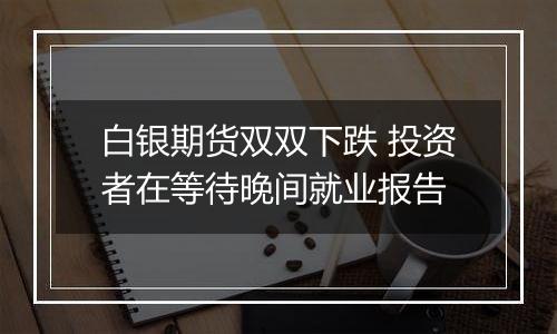 白银期货双双下跌 投资者在等待晚间就业报告