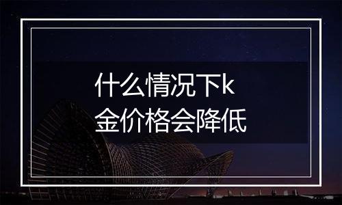 什么情况下k金价格会降低