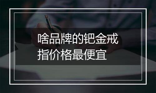 啥品牌的钯金戒指价格最便宜