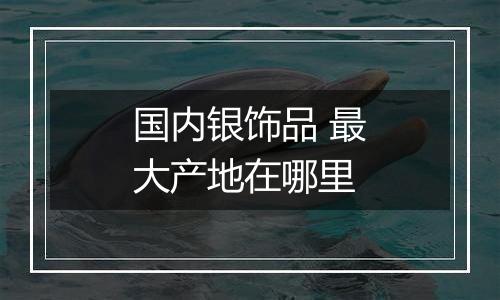 国内银饰品 最大产地在哪里
