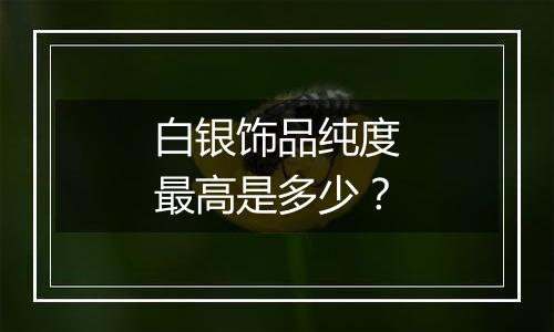 白银饰品纯度最高是多少?