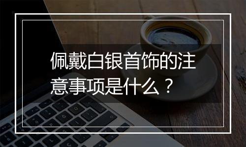 佩戴白银首饰的注意事项是什么?