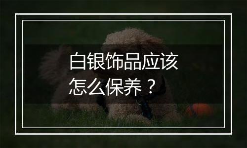 白银饰品应该怎么保养?