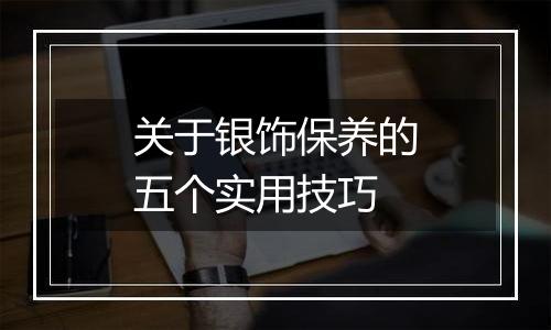 关于银饰保养的五个实用技巧