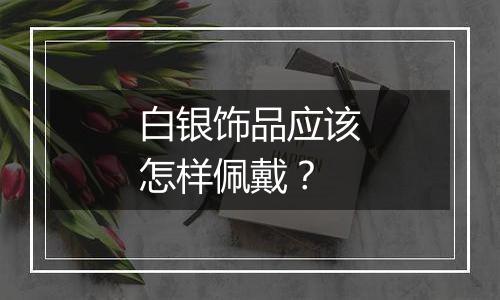 白银饰品应该怎样佩戴?