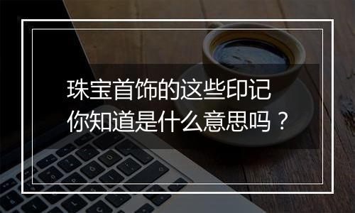 珠宝首饰的这些印记 你知道是什么意思吗?