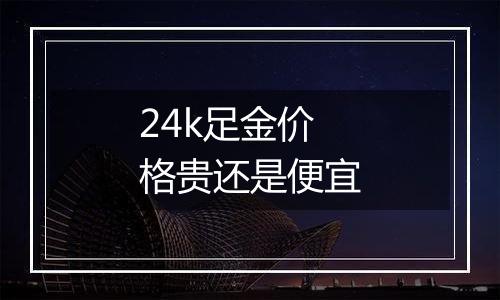 24k足金价格贵还是便宜