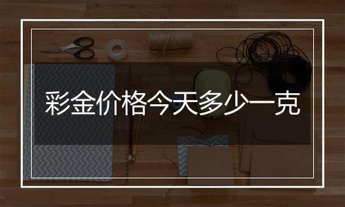 彩金价格今天多少一克