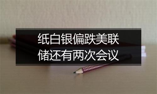 纸白银偏跌美联储还有两次会议