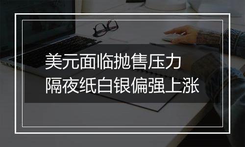 美元面临抛售压力 隔夜纸白银偏强上涨