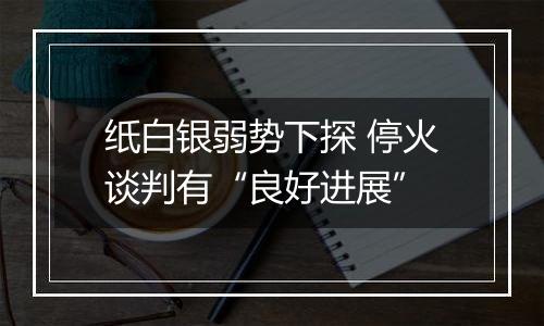 纸白银弱势下探 停火谈判有“良好进展”