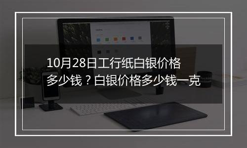 10月28日工行纸白银价格多少钱?白银价格多少钱一克
