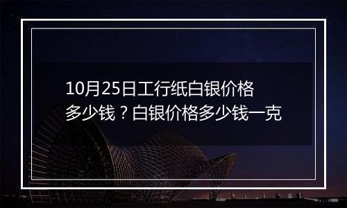 10月25日工行纸白银价格多少钱？白银价格多少钱一克