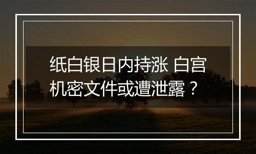 纸白银日内持涨 白宫机密文件或遭泄露?