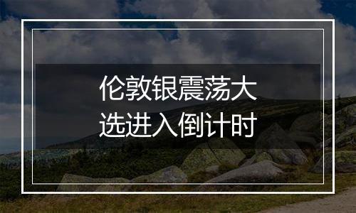 伦敦银震荡大选进入倒计时