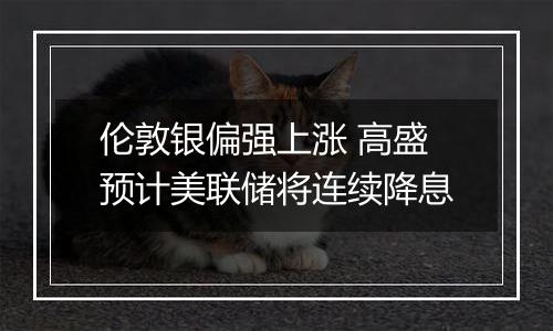 伦敦银偏强上涨 高盛预计美联储将连续降息