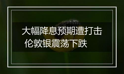 大幅降息预期遭打击 伦敦银震荡下跌