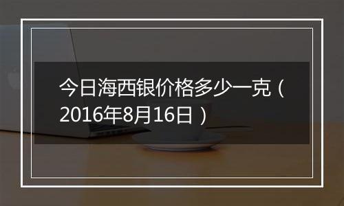 今日海西银价格多少一克(2016年8月16日)