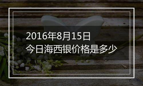 2016年8月15日今日海西银价格是多少