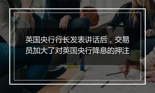 英国央行行长发表讲话后,交易员加大了对英国央行降息的押注