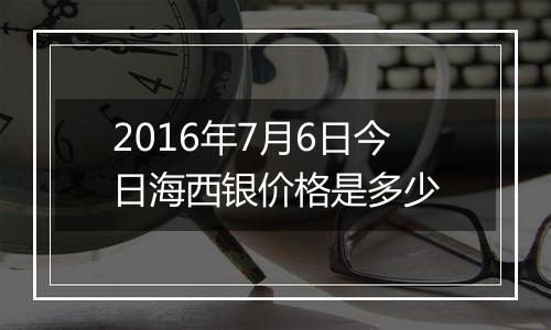 2016年7月6日今日海西银价格是多少