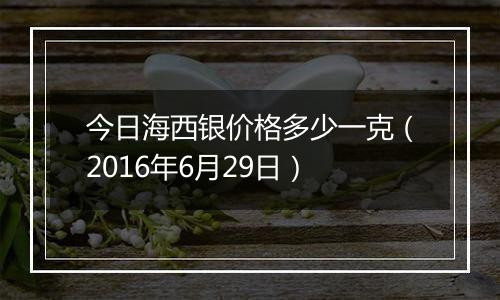 今日海西银价格多少一克（2016年6月29日）