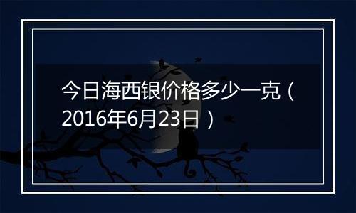 今日海西银价格多少一克（2016年6月23日）