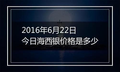 2016年6月22日今日海西银价格是多少