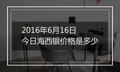 2016年6月16日今日海西银价格是多少