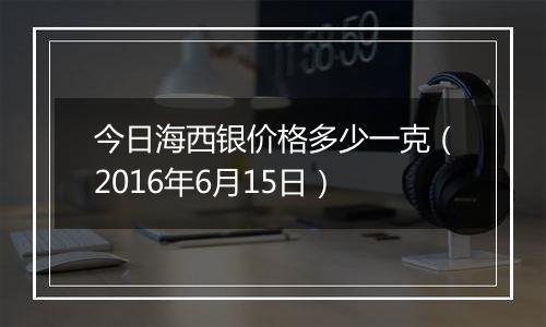 今日海西银价格多少一克(2016年6月15日)