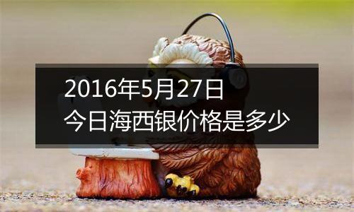 2016年5月27日今日海西银价格是多少