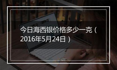 今日海西银价格多少一克(2016年5月24日)