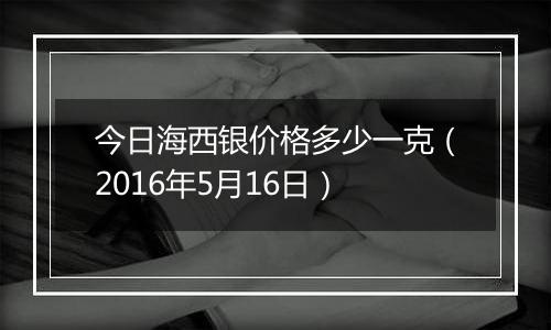 今日海西银价格多少一克(2016年5月16日)