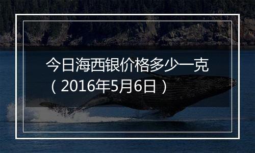 今日海西银价格多少一克(2016年5月6日)