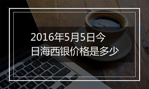 2016年5月5日今日海西银价格是多少