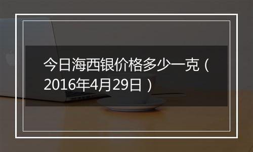 今日海西银价格多少一克(2016年4月29日)