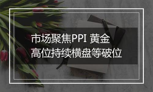 市场聚焦PPI 黄金高位持续横盘等破位