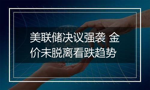 美联储决议强袭 金价未脱离看跌趋势