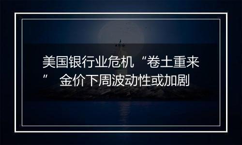美国银行业危机“卷土重来” 金价下周波动性或加剧