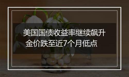 美国国债收益率继续飙升 金价跌至近7个月低点
