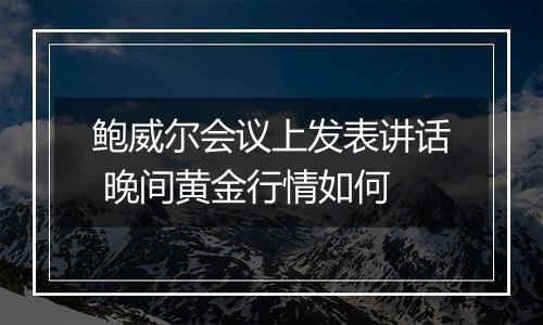 鲍威尔会议上发表讲话 晚间黄金行情如何
