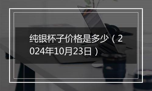 纯银杯子价格是多少(2024年10月23日)