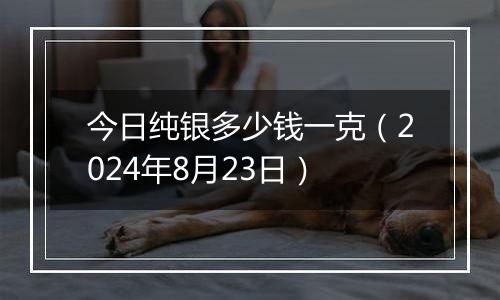 今日纯银多少钱一克(2024年8月23日)