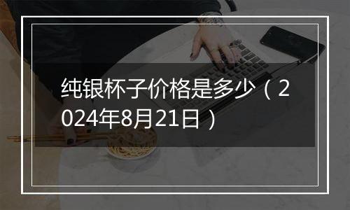 纯银杯子价格是多少(2024年8月21日)
