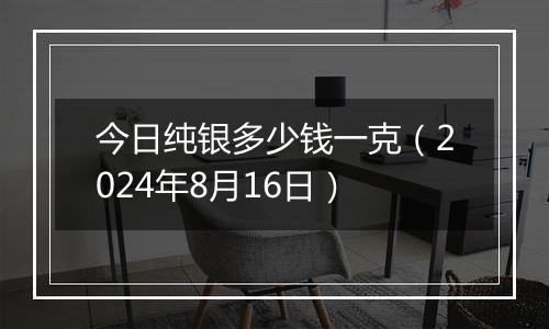 今日纯银多少钱一克(2024年8月16日)