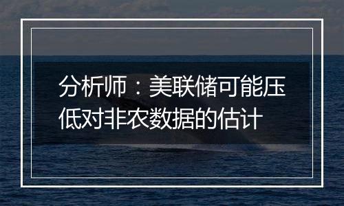 分析师:美联储可能压低对非农数据的估计