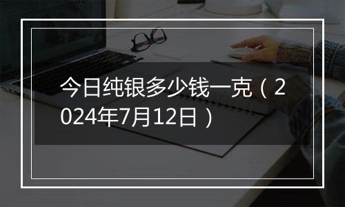 今日纯银多少钱一克(2024年7月12日)