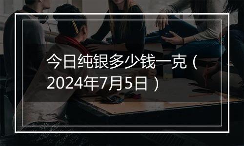 今日纯银多少钱一克(2024年7月5日)