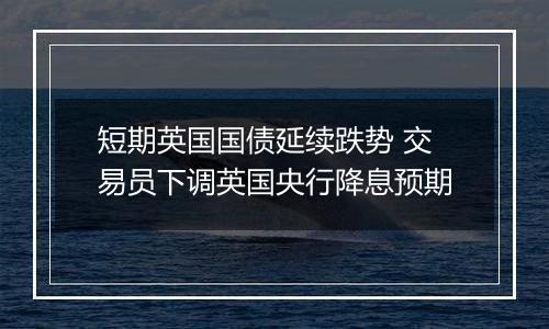 短期英国国债延续跌势 交易员下调英国央行降息预期
