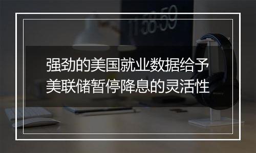 强劲的美国就业数据给予美联储暂停降息的灵活性